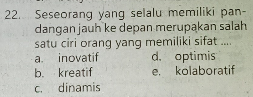 Seseorang yang selalu memiliki pan-
dangan jauh ke depan merupakan salah
satu ciri orang yang memiliki sifat ....
a. inovatif d. optimis
b. kreatif e. kolaboratif
c. dinamis