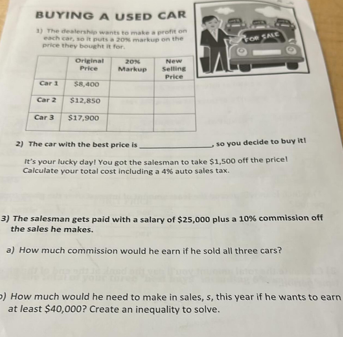 BUYING A USED CAR 
1) The dealership wants to make a profit on 
each car, so it puts a 20% markup on the for 
sale 
price they bought it for. 
2) The car with the best price is_ 
, so you decide to buy it! 
It’s your lucky day! You got the salesman to take $1,500 off the price! 
Calculate your total cost including a 4% auto sales tax. 
3) The salesman gets paid with a salary of $25,000 plus a 10% commission off 
the sales he makes. 
a) How much commission would he earn if he sold all three cars? 
o) How much would he need to make in sales, s, this year if he wants to earn 
at least $40,000? Create an inequality to solve.