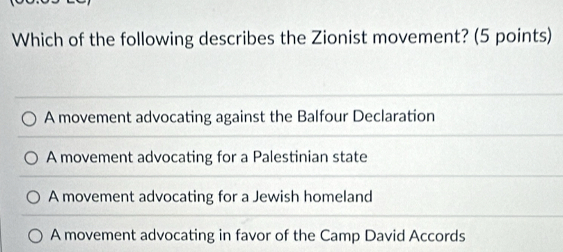 Which of the following describes the Zionist movement? (5 points)
A movement advocating against the Balfour Declaration
A movement advocating for a Palestinian state
A movement advocating for a Jewish homeland
A movement advocating in favor of the Camp David Accords