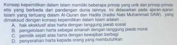 Konsep kepemilikan dalam Islam memiliki beberapa prinsip yang unik dan prinsip-prinsip
etis yang berbeda dari pandangan dunia lainnya. Ini didasarkan pada ajaran-ajaran
Islam yang tertuang dalam Al-Quran dan Hadits (tradisi Nabi Muhammad SAW). yang
dimaksud dengan konsep kepemilikan dalam Islam adalah ....
A. hak eksklusif atas harta dengan tanggung jawab sosial
B. pengelolaan harta sebagai amanah dengan tanggung jawab moral
C. pemilik sejati atas harta dengan kewajiban berbagi
D. penyerahan harta kepada orang yang membutuhkan