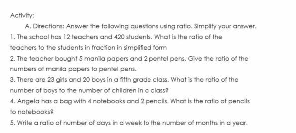 Activity: 
A, Directions: Answer the following questions using ratio. Simplify your answer. 
1. The school has 12 teachers and 420 students. What is the ratio of the 
teachers to the students in fraction in simplified form 
2. The teacher bought 5 manila papers and 2 pentel pens. Give the ratio of the 
numbers of manila papers to pentel pens. 
3. There are 23 girls and 20 boys in a fifth grade class. What is the ratio of the 
number of boys to the number of children in a class? 
4. Angela has a bag with 4 notebooks and 2 pencils. What is the ratio of pencils 
to notebooks? 
5. Write a ratio of number of days in a week to the number of months in a year.