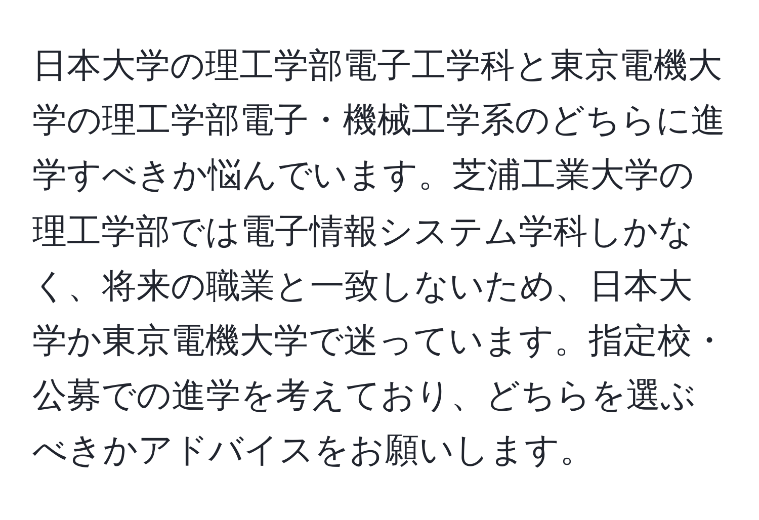 日本大学の理工学部電子工学科と東京電機大学の理工学部電子・機械工学系のどちらに進学すべきか悩んでいます。芝浦工業大学の理工学部では電子情報システム学科しかなく、将来の職業と一致しないため、日本大学か東京電機大学で迷っています。指定校・公募での進学を考えており、どちらを選ぶべきかアドバイスをお願いします。