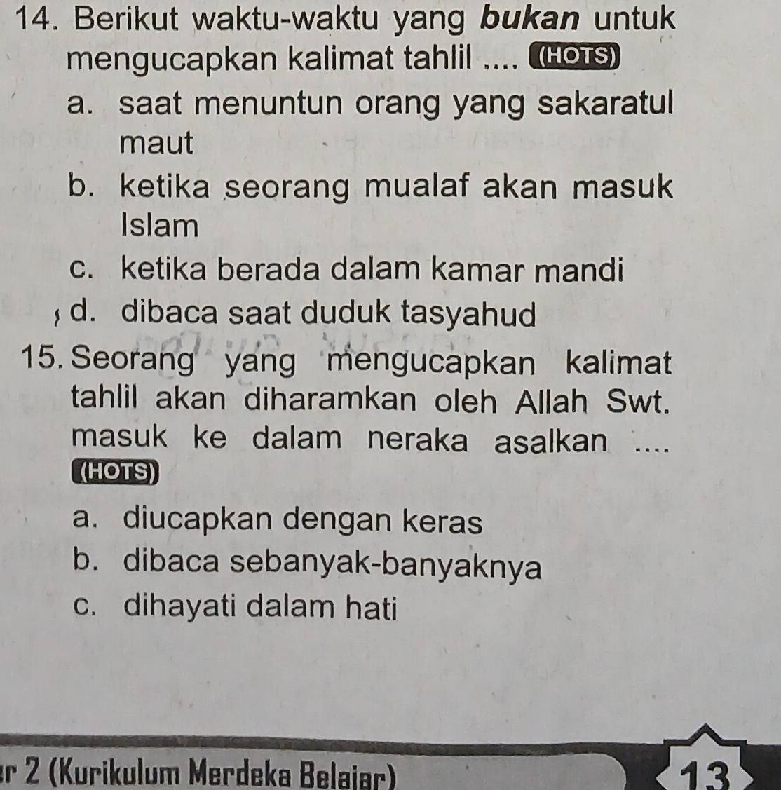 Berikut waktu-waktu yang bukan untuk
mengucapkan kalimat tahlil .... HoTs)
a. saat menuntun orang yang sakaratul
maut
b. ketika seorang mualaf akan masuk
Islam
c. ketika berada dalam kamar mandi
, d. dibaca saat duduk tasyahud
15. Seorang yang mengucapkan kalimat
tahlil akan diharamkan oleh Allah Swt.
masuk ke dalam neraka asalkan ....
(HOTS)
a. diucapkan dengan keras
b. dibaca sebanyak-banyaknya
c. dihayati dalam hati
er 2 (Kurikulum Merdeka Belaiar) 13