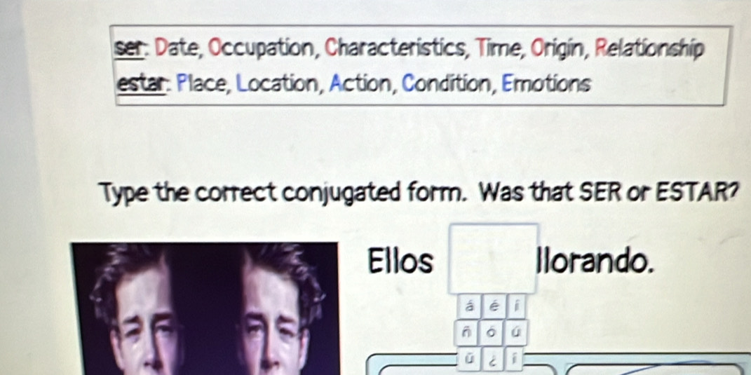 ser. Date, Occupation, Characteristics, Time, Origin, Relationship 
estar: Place, Location, Action, Condition, Emotions 
Type the correct conjugated form. Was that SER or ESTAR? 
Ellos llorando. 
á é i 
6 
ú i