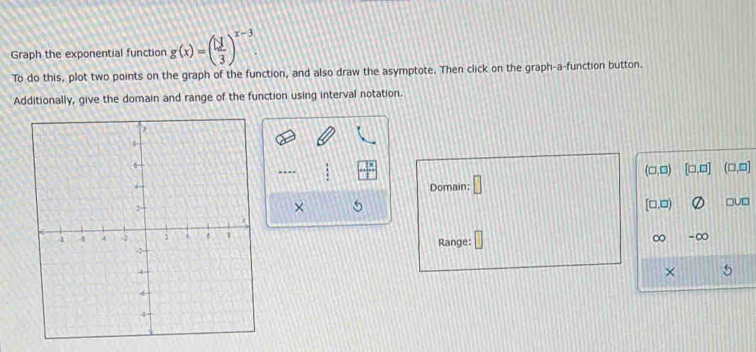 Graph the exponential function g(x)=( □ /3 )^x-3. 
To do this, plot two points on the graph of the function, and also draw the asymptote. Then click on the graph-a-function button. 
Additionally, give the domain and range of the function using interval notation. 
----
(□ ,□ ) [□ ,□ ] (□ ,□ ]
Domain: □ 
×
[□ ,□ ) □u□ 
-∞ 
Range: ∞
×