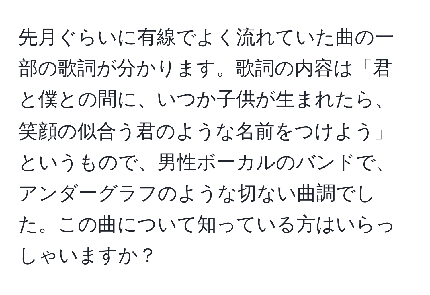 先月ぐらいに有線でよく流れていた曲の一部の歌詞が分かります。歌詞の内容は「君と僕との間に、いつか子供が生まれたら、笑顔の似合う君のような名前をつけよう」というもので、男性ボーカルのバンドで、アンダーグラフのような切ない曲調でした。この曲について知っている方はいらっしゃいますか？