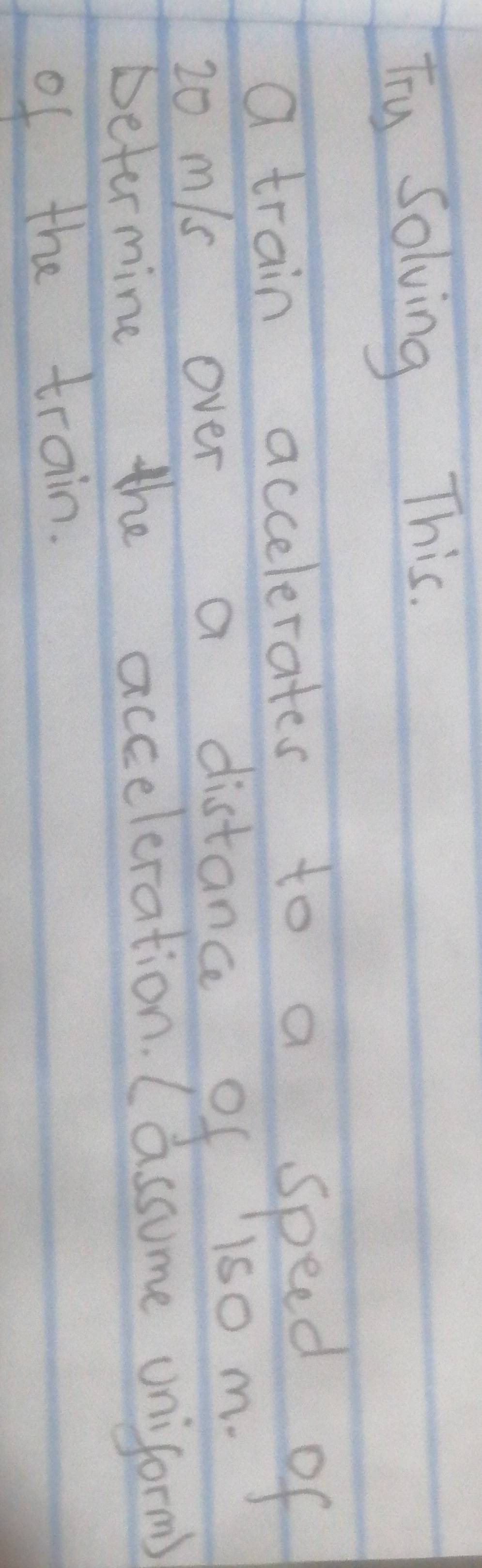 Ty Solving This. 
a train accelerates to a speed of
20 mls over a distance of 1s0 m. 
betermine the acceleration. (assume uniform) 
of the train.