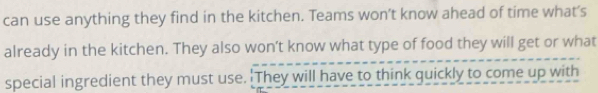 can use anything they find in the kitchen. Teams won’t know ahead of time what’s 
already in the kitchen. They also won’t know what type of food they will get or what 
special ingredient they must use. 'They will have to think quickly to come up with