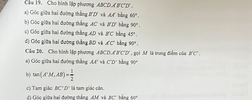 Cho hình lập phương ABCD. A'BC'D. 
a) Góc giữa hai đường thẳng B'D' và AA bằng 60°. 
b) Góc giữa hai đường thẳng AC và B'D' bằng 90°. 
c) Góc giữa hai đường thẳng AD và B'C bàng 45°. 
d) Góc giữa hai đường thẳng BD và A'C' bàng 90°. 
Câu 20. Cho hình lập phương ABCD. A'B'C'D' , gọi M là trung điểm của B'C'. 
a) Góc giữa hai đường thẳng AA' và C'D' bằng 90°
b) tan (A'M,AB)= 1/2 
c) Tam giác BC'D' là tam giác cân. 
d) Góc giữa hai đường thẳng AM và BC' bǎng 60°