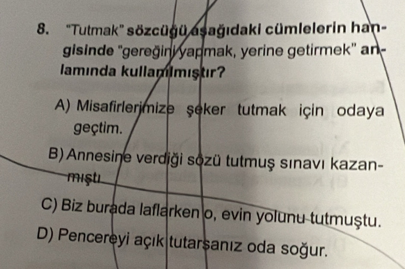 'Tutmak'' sözcügü asağıdaki cümlelerin han-
gisinde 'gereğini yapmak, yerine getirmek' an-
lamında kullamimıştır
A) Misafirlerjmize şeker tutmak için odaya
geçtim.
B) Annesiņe verdiği sozü tutmuş sınavı kazan-
miştı
C) Biz burada laflarken o, evin yolunu tutmuştu.
D) Pencereyi açık tutarsanız oda soğur.