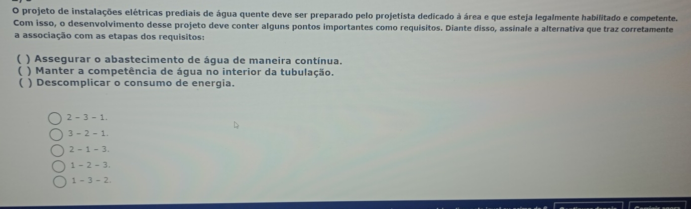 projeto de instalações elétricas prediais de água quente deve ser preparado pelo projetista dedicado à área e que esteja legalmente habilitado e competente.
Com isso, o desenvolvimento desse projeto deve conter alguns pontos importantes como requisitos. Diante disso, assinale a alternativa que traz corretamente
a associação com as etapas dos requisitos:
( ) Assegurar o abastecimento de água de maneira contínua.
( ) Manter a competência de água no interior da tubulação.
 ) Descomplicar o consumo de energia.
2 - 3 - 1.
3 - 2 - 1.
2 - 1 - 3.
1 - 2 - 3.
1 - 3 - 2.