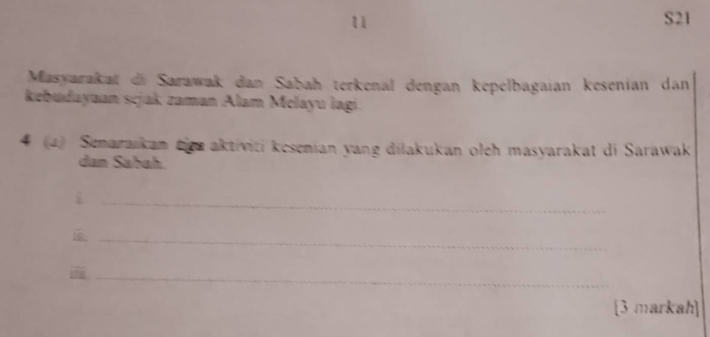 S21 
Masyarakat di Sarawak dan Sabah terkenal dengan kepelbagaian kesenian dan 
kebudayaan scjak zaman Alam Melayu lagi. 
4 (2) Senaraikan tiea aktiviti kesenian yang dilakukan oleh masyarakat di Sarawak 
dan Sabah. 
_i 
_ 
_ 
[3 markah]