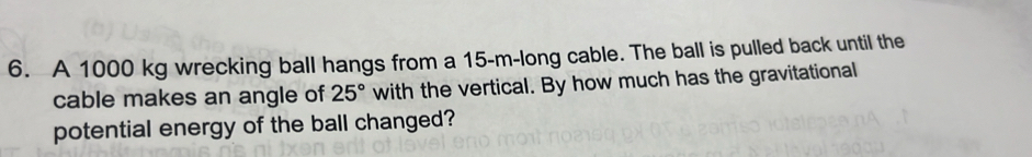 A 1000 kg wrecking ball hangs from a 15-m -long cable. The ball is pulled back until the 
cable makes an angle of 25° with the vertical. By how much has the gravitational 
potential energy of the ball changed?