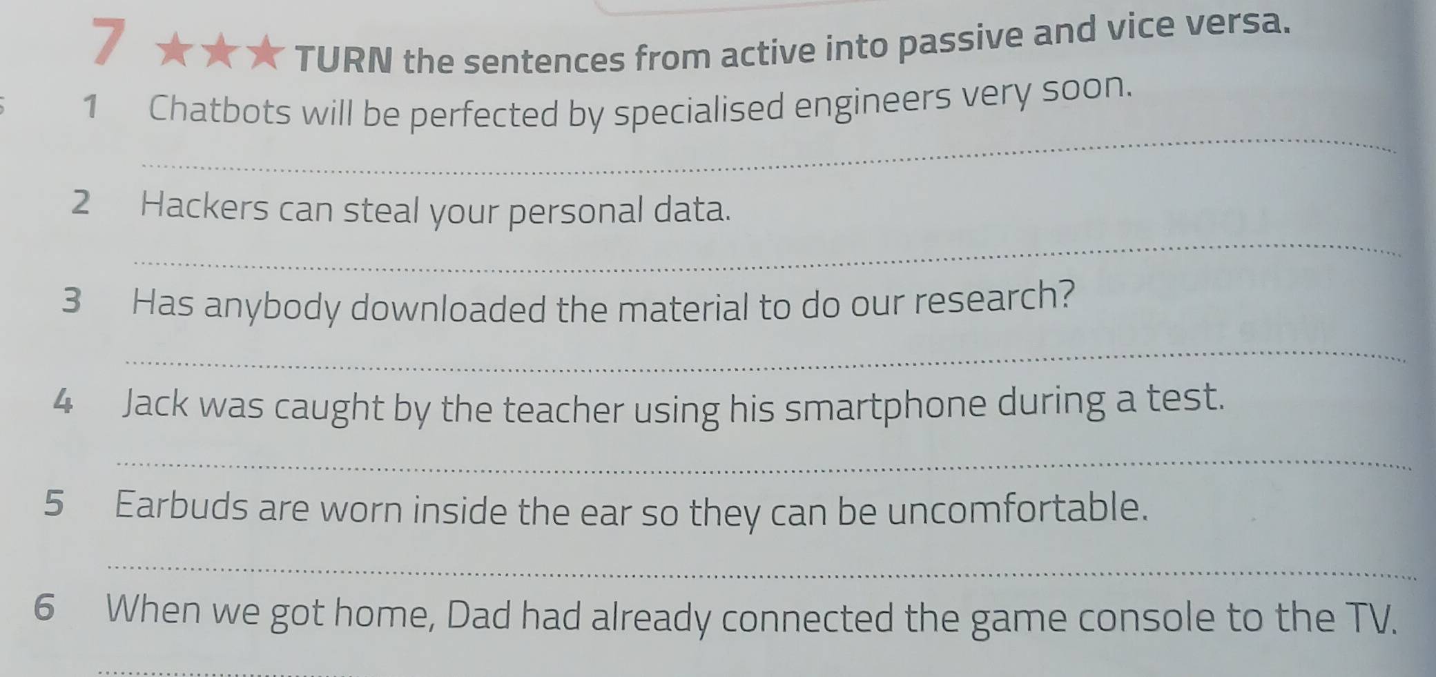 TURN the sentences from active into passive and vice versa. 
_ 
1 Chatbots will be perfected by specialised engineers very soon. 
_ 
2 Hackers can steal your personal data. 
3 Has anybody downloaded the material to do our research? 
_ 
4 Jack was caught by the teacher using his smartphone during a test. 
_ 
5 Earbuds are worn inside the ear so they can be uncomfortable. 
_ 
6 When we got home, Dad had already connected the game console to the TV. 
_