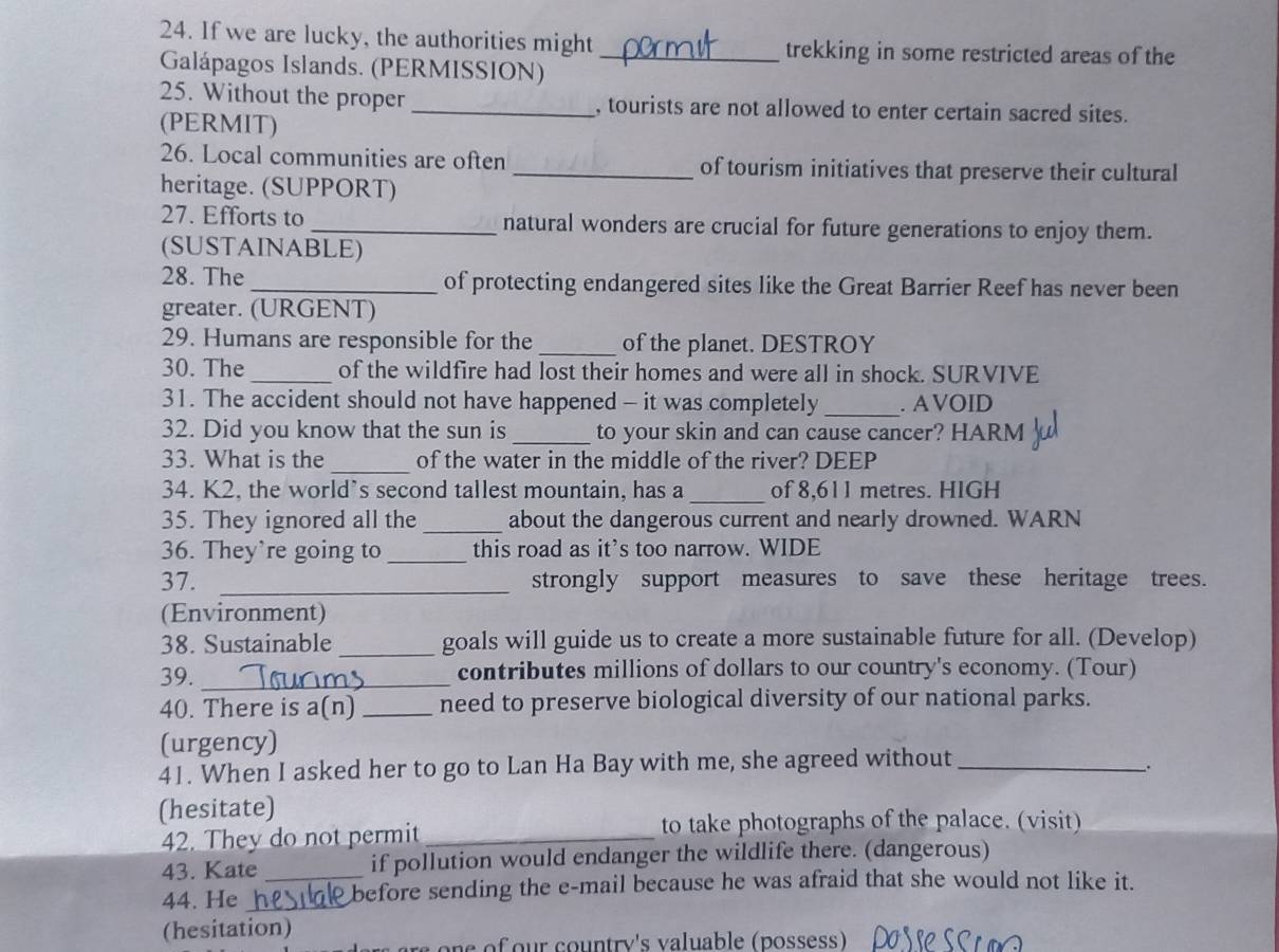 If we are lucky, the authorities might_ trekking in some restricted areas of the 
Galápagos Islands. (PERMISSION) 
25. Without the proper _, tourists are not allowed to enter certain sacred sites. 
(PERMIT) 
26. Local communities are often _of tourism initiatives that preserve their cultural 
heritage. (SUPPORT) 
27. Efforts to _natural wonders are crucial for future generations to enjoy them. 
(SUSTAINABLE) 
28. The _of protecting endangered sites like the Great Barrier Reef has never been 
greater. (URGENT) 
29. Humans are responsible for the _of the planet. DESTROY 
30. The _of the wildfire had lost their homes and were all in shock. SURVIVE 
31. The accident should not have happened - it was completely _. A VOID 
32. Did you know that the sun is_ to your skin and can cause cancer? HARM 
_ 
33. What is the of the water in the middle of the river? DEEP 
34. K2, the world’s second tallest mountain, has a _of 8,611 metres. HIGH 
35. They ignored all the _about the dangerous current and nearly drowned. WARN 
36. They’re going to _this road as it’s too narrow. WIDE 
37. _strongly support measures to save these heritage trees. 
(Environment) 
38. Sustainable _goals will guide us to create a more sustainable future for all. (Develop) 
39. _contributes millions of dollars to our country's economy. (Tour) 
40. There is a(n)_ need to preserve biological diversity of our national parks. 
(urgency) 
41. When I asked her to go to Lan Ha Bay with me, she agreed without_ 
. 
(hesitate) 
42. They do not permit_ to take photographs of the palace. (visit) 
43. Kate _if pollution would endanger the wildlife there. (dangerous) 
44. He _before sending the e-mail because he was afraid that she would not like it. 
(hesitation)