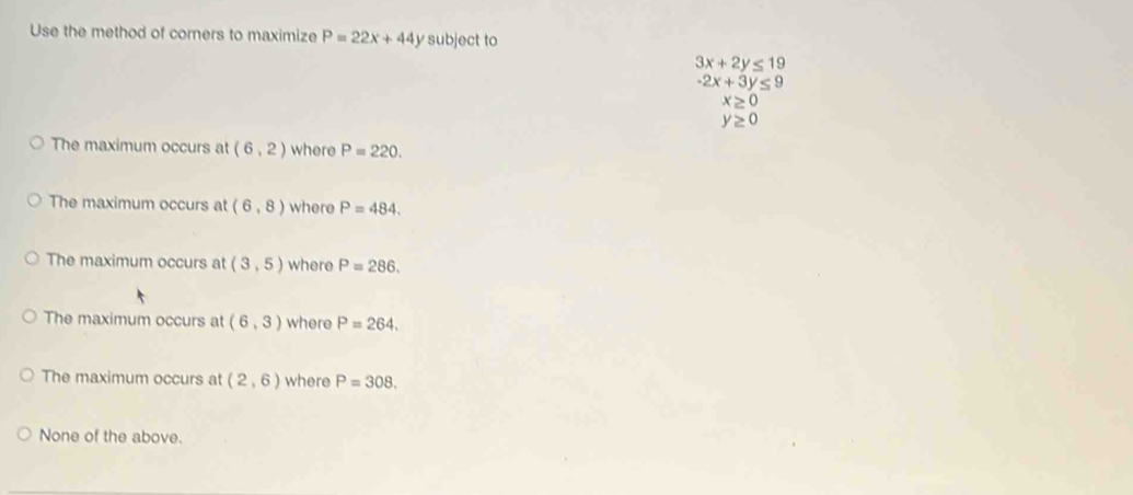 Use the method of corners to maximize P=22x+44y subject to
3x+2y≤ 19
-2x+3y≤ 9
x≥ 0
y≥ 0
The maximum occurs at (6,2) where P=220.
The maximum occurs at (6,8) where P=484.
The maximum occurs at (3,5) where P=286.
The maximum occurs at (6,3) where P=264.
The maximum occurs at (2,6) where P=308.
None of the above.