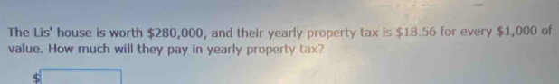 The Lis' house is worth $280,000, and their yearly property tax is $18.56 for every $1,000 of 
value. How much will they pay in yearly property tax? 
$ (-3=)+(-)+(-)