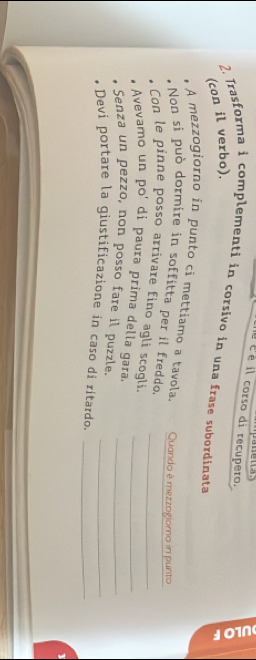 né é é il corso di recupero. 
2. Trasforma i complementi in corsivo in una frase subordinata 
(con il verbo). 
5 
A mezzogiorno in punto ci mettiamo a tavola. Quando è mezzogioma in punto 
Non si può dormire in soffitta per il freddo. 
Con le pinne posso arrivare fino agli scogli._ 
Avevamo un poí di paura prima della gara_ 
Senza un pezzo, non posso fare il puzzle._ 
Devi portare la giustificazione in caso di ritardo.__ 
1