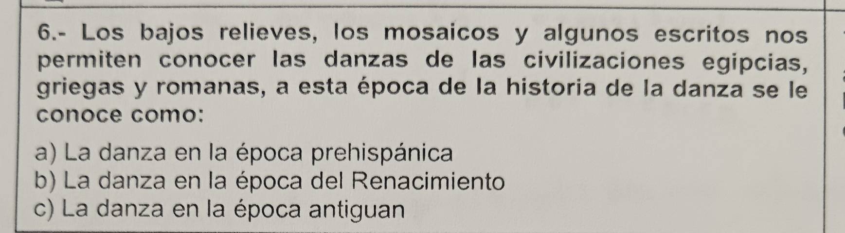 6.- Los bajos relieves, los mosaicos y algunos escritos nos
permiten conocer las danzas de las civilizaciones egipcias,
griegas y romanas, a esta época de la historia de la danza se le
conoce como:
a) La danza en la época prehispánica
b) La danza en la época del Renacimiento
c) La danza en la época antiguan