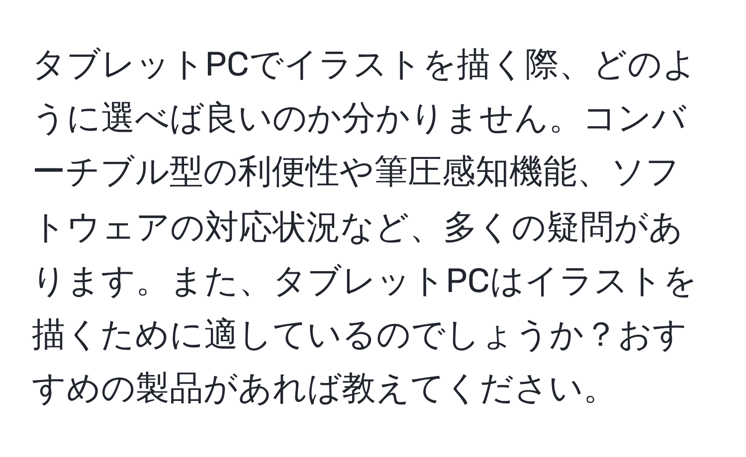 タブレットPCでイラストを描く際、どのように選べば良いのか分かりません。コンバーチブル型の利便性や筆圧感知機能、ソフトウェアの対応状況など、多くの疑問があります。また、タブレットPCはイラストを描くために適しているのでしょうか？おすすめの製品があれば教えてください。