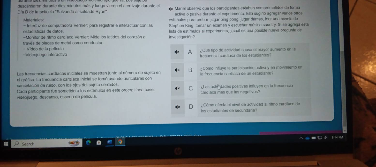 descansaron durante diez minutos más y luego vieron el aterrizaje durante el 
Día D de la película "Salvando al soldado Ryan". * Mariel observó que los participantes estaban comprometidos de forma 
activa o pasiva durante el experimento. Ella sugirió agregar varios otros 
Materiales estímulos para probar: jugar ping pong, jugar damas, leer una novela de 
- Interfaz de computadora Vernier: para registrar e interactuar con las Stephen King, tomar un examen y escuchar música country. Si se agrega esta 
estadisticas de datos. lista de estímulos al experimento, ¿cuál es una posible nueva pregunta de 
-Monitor de ritmo cardíaco Vernier: Mide los latidos del corazón a investigación? 
través de placas de metal como conductor. 
~ Vídeo de la película 
a 
~Videojuego interactivo ¿Qué tipo de actividad causa el mayor aumento en la 
frecuencia cardíaca de los estudiantes? 
B ¿Cómo influye la participación activa y en movimiento en 
Las frecuencias cardíacas iniciales se muestran junto al número de sujeto en la frecuencia cardíaca de un estudiante? 
el gráfico. La frecuencia cardíaca inicial se tomó usando auriculares con 
cancelación de ruido, con los ojos del sujeto cerrados. 
C 
Cada participante fue sometido a los estímulos en este orden: línea base, ¿Las acti dades positivas influyen en la frecuencia 
cardíaca más que las negativas? 
videojuego, descanso, escena de película. 
¿Cómo afecta el nivel de actividad al ritmo cardíaco de 
los estudiantes de secundaria? 
14 PM 
Search