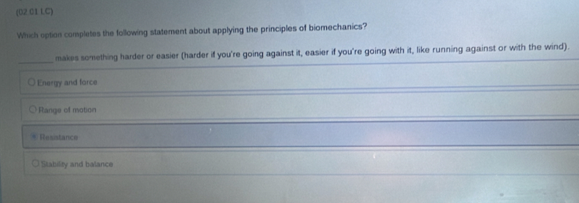 (02.01 IC)
Which option completes the following statement about applying the principles of biomechanics?
_
makes something harder or easier (harder if you're going against it, easier if you're going with it, like running against or with the wind).
Energy and force
Range of motion
Resistance
Stability and balance