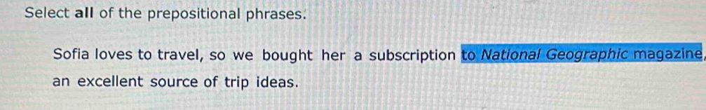 Select all of the prepositional phrases. 
Sofia loves to travel, so we bought her a subscription to National Geographic magazine 
an excellent source of trip ideas.