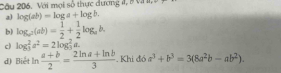 Với mọi số thực dương 4, 8 và l, 
a) log (ab)=log a+log b. 
b) log _a^2(ab)= 1/2 + 1/2 log _ab. 
c) log _3^(2a^2)=2log _3^(2a. 
d) Biết ln frac a+b)2= (2ln a+ln b)/3 . Khi đó a^3+b^3=3(8a^2b-ab^2).