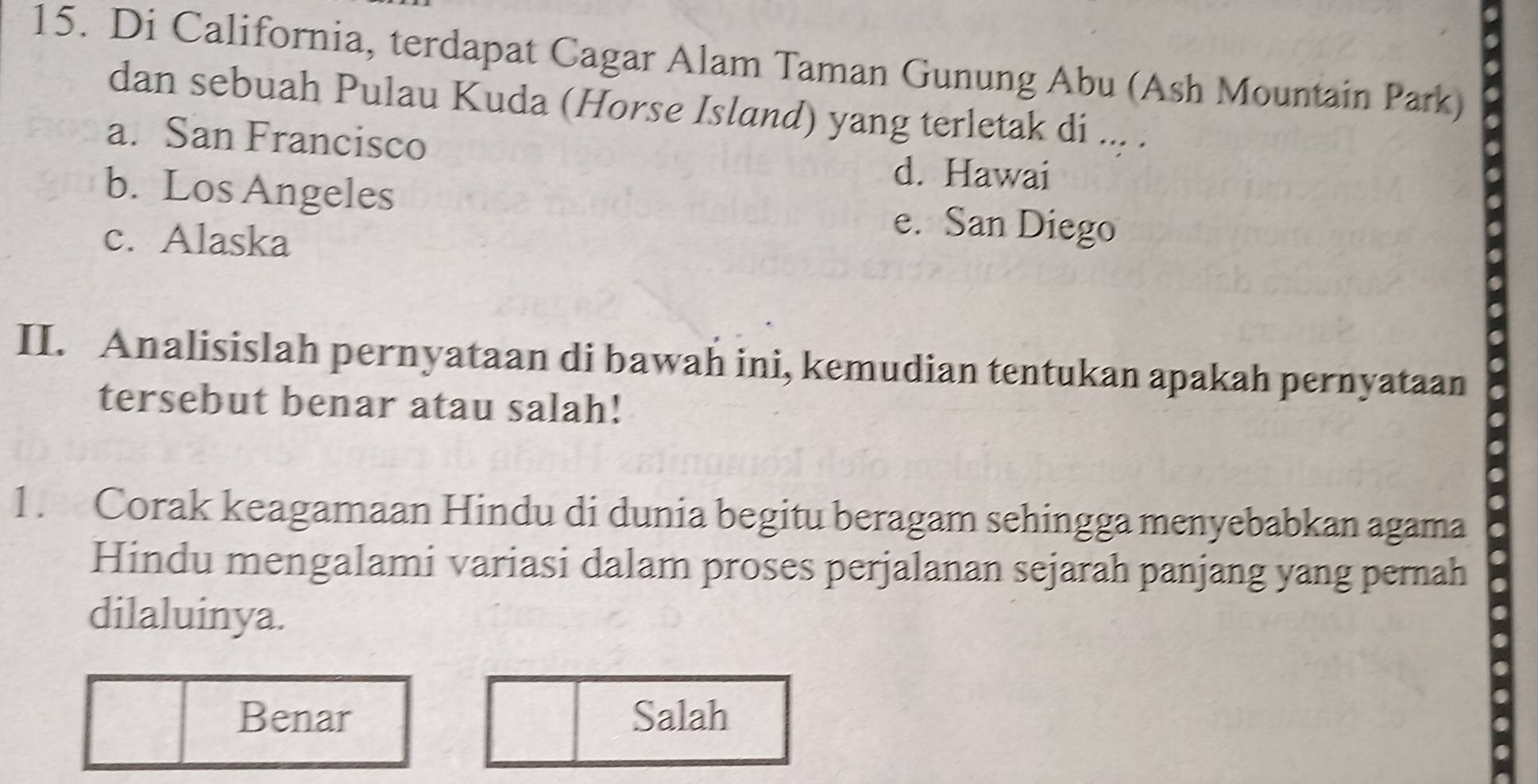 Di California, terdapat Cagar Alam Taman Gunung Abu (Ash Mountain Park)
dan sebuah Pulau Kuda (Horse Island) yang terletak di ... .
a. San Francisco
d. Hawai
b. Los Angeles e. San Diego
c. Alaska
II. Analisislah pernyataan di bawah ini, kemudian tentukan apakah pernyataan
tersebut benar atau salah!
1. Corak keagamaan Hindu di dunia begitu beragam sehingga menyebabkan agama
Hindu mengalami variasi dalam proses perjalanan sejarah panjang yang pernah
dilaluinya.
Benar Salah