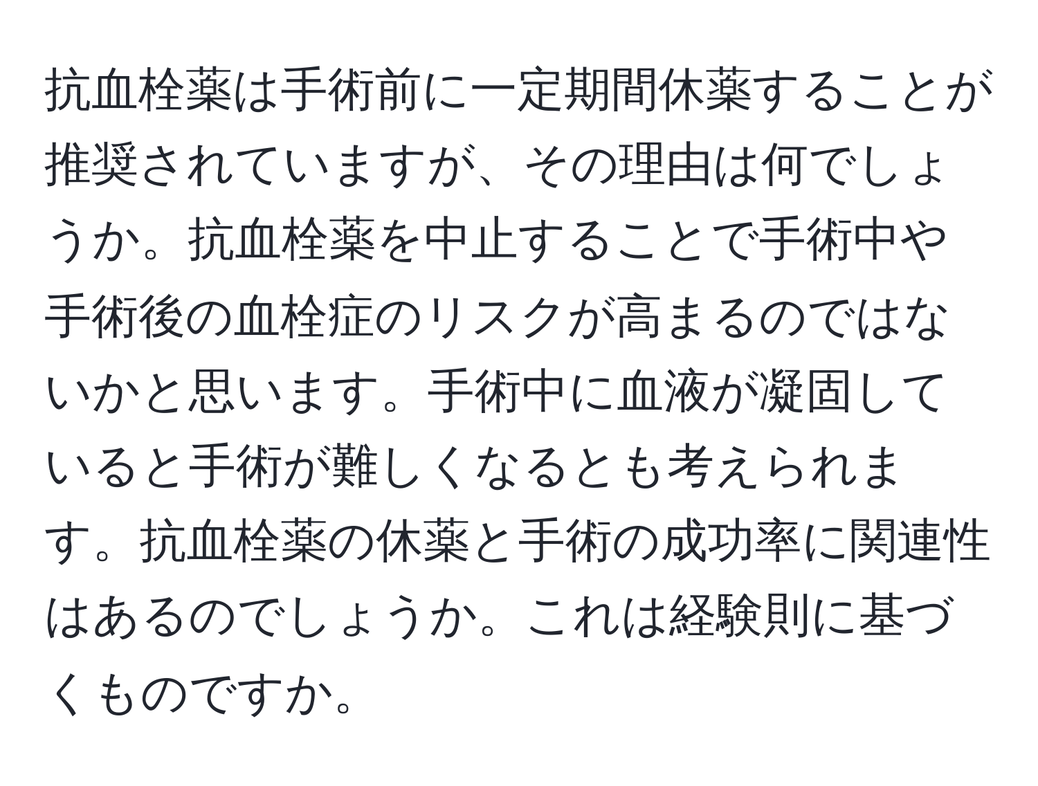 抗血栓薬は手術前に一定期間休薬することが推奨されていますが、その理由は何でしょうか。抗血栓薬を中止することで手術中や手術後の血栓症のリスクが高まるのではないかと思います。手術中に血液が凝固していると手術が難しくなるとも考えられます。抗血栓薬の休薬と手術の成功率に関連性はあるのでしょうか。これは経験則に基づくものですか。