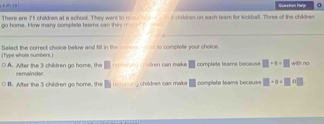 A 10.10-10 Question Help
There are 71 children at a school. They want to make to e with 8 children on each team for kickball. Three of the children
go home. How many complete teams can they make. a piain.
Select the correct choice below and fill in the on wae naxes to complete your choice.
(Type whole numbers.)
A. After the 3 children go home, the □ remaining children can make □ complete teams because □ +8=□ wi th no
remainder.
B. After the 3 children go home, the □ remaining children can make □ complete teams because □ +8=□ R□.