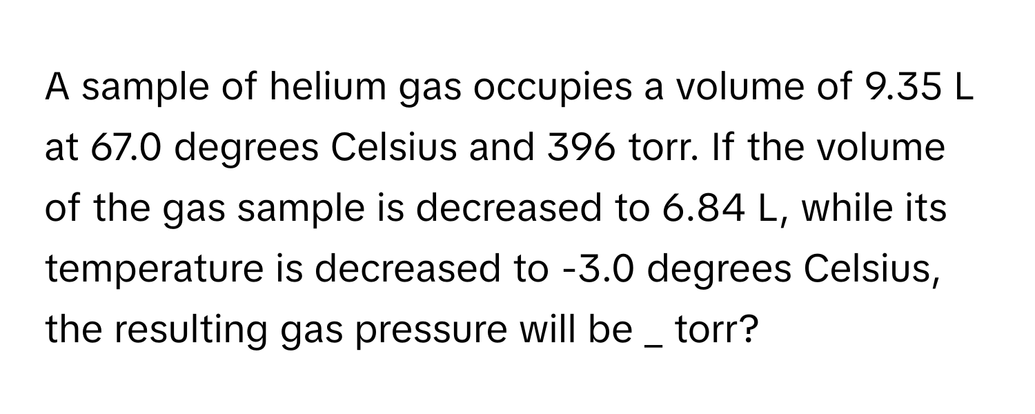 A sample of helium gas occupies a volume of 9.35 L at 67.0 degrees Celsius and 396 torr. If the volume of the gas sample is decreased to 6.84 L, while its temperature is decreased to -3.0 degrees Celsius, the resulting gas pressure will be _ torr?