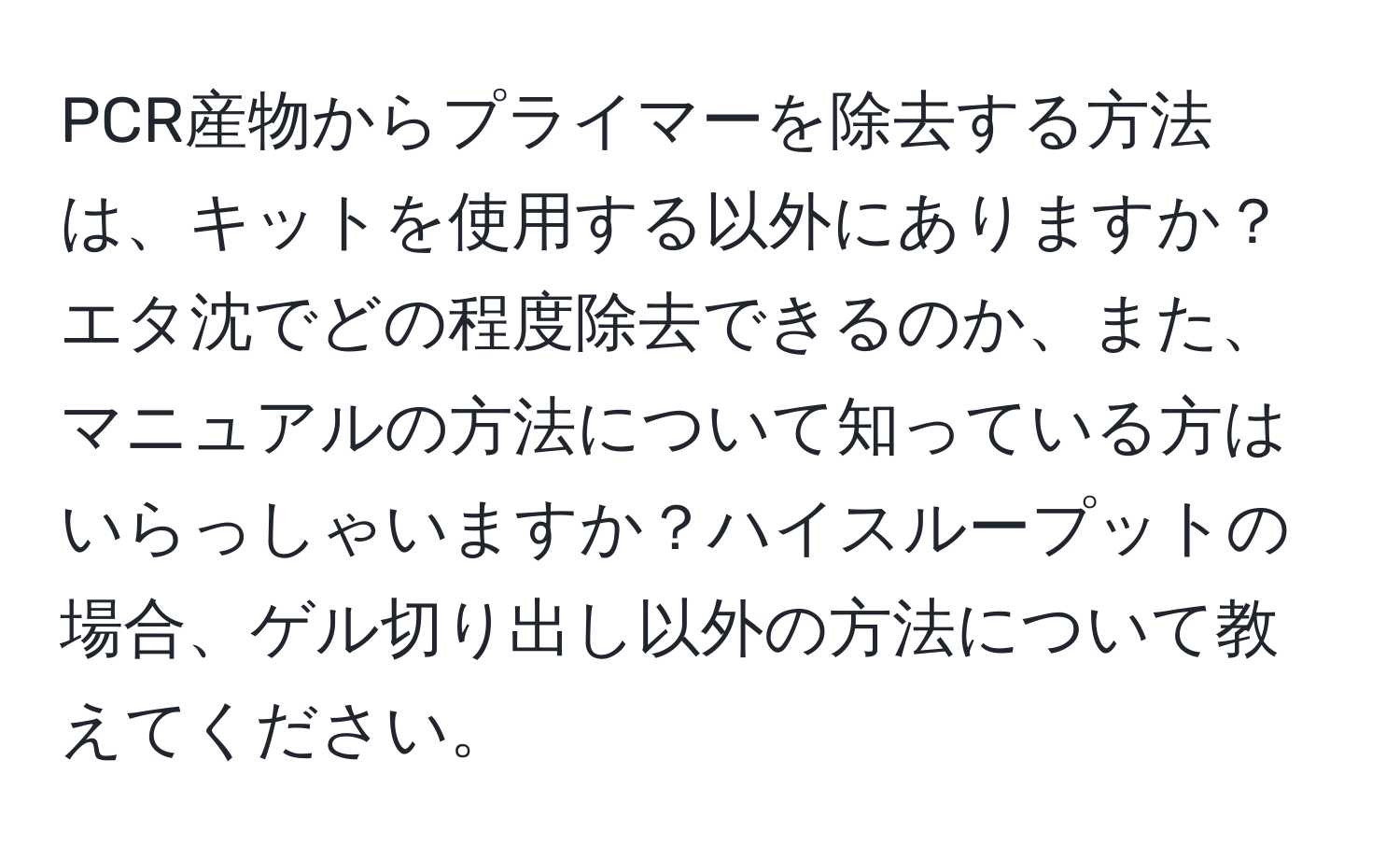 PCR産物からプライマーを除去する方法は、キットを使用する以外にありますか？エタ沈でどの程度除去できるのか、また、マニュアルの方法について知っている方はいらっしゃいますか？ハイスループットの場合、ゲル切り出し以外の方法について教えてください。