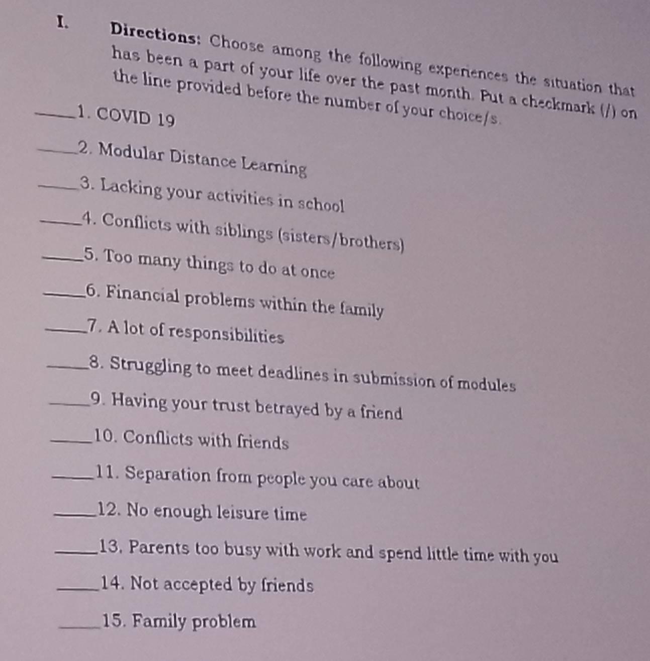 Directions: Choose among the following experences the situation that 
has been a part of your life over the past month. Put a checkmark (/) on 
the line provided before the number of your choice/s. 
_1. COVID 19 
_2. Modular Distance Learning 
_3. Lacking your activities in school 
_4. Conflicts with siblings (sisters/brothers) 
_5. Too many things to do at once 
_6. Financial problems within the family 
_7. A lot of responsibilities 
_8. Struggling to meet deadlines in submission of modules 
_9. Having your trust betrayed by a friend 
_10. Conflicts with friends 
_11. Separation from people you care about 
_12. No enough leisure time 
_13. Parents too busy with work and spend little time with you 
_14. Not accepted by friends 
_15. Family problem