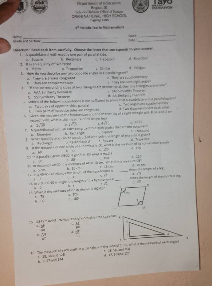 Department of Education layo
Region III
Schools Division Office of Bataan EEATRASYCNN
ORANI NATIONAL HIGH SCHOOL
Tugatog, Orani
3^(nd) Periodic Test in Mathematics 9
Name: _Soore:_
Grade and Section: _Date _
Direction: Read each item carefully. Choose the letter that corresponds to your answer.
1. A quadrilateral with exactly one pair of parallel side.
a. Square b. Rectangle c. Trapezoid d. Rhombus
2. It is an equality of two ratios.
a. Ratio b. Proportion c. Similar d. Polygon
3. How do you describe any two opposite angles in a parallelogram?
a. They are always congruent c. They are supplementary
b. They are complementary d. They are both right angles
4. “If the corresponding sides of two triangles are proportional, then the triangles are similar".
a. AAA Similarity Postulate c. SAS Similarity Theorem
b. SSS Similarity Theorem d. AA Similarity Theorem
5. Which of the following conditions is not sufficient to prove that a quadrilateral is a parallelogram?
a. Two pairs of opposite sides parallel c. Two angles are supplementary
b. Two pairs of opposite sides are congruent d. Two diagonals bisect each other
6. Given the measure of the hypotenuse and the shorter leg of a right triangle with 8 cm and 2 cm
respectively, what is the measure of its longer leg?
a. 2sqrt(30) b. 2sqrt(15) C. 4sqrt(15) d 3sqrt(15)
7. A quadrilateral with all sides congruent but with angles that are not congruent.
a. Rhombus b. Rectangle c. Square d. Trapezold
8. What quadrilateral can be constructed with only the length of one side is given?
a. Rectangle b. Quadrilateral c. Square d. Trapezoid
9. If the measure of one angle of a rhombus is 60, what is the measure of its consecutive angle?
d. 150
a. 60 b. 90
m∠ D 7
10. In a parallelogram ABCD, if m∠ B=80 what is C. 120
a. 60 b. 80 c. 100 d. 120
11. In rectangle ABCD, the measure of AD is 10 cm. What is the measure CB? d, 20 cm.
a. 5 cm. b. 10 cm. c. 15 cm
12. In a45-45-90 triangle the length of the hypotenuse is _times the length of a leg.
a. 2 b. 3 c. √2 d. sqrt(3)
13. In a 30-60-90 triangle, the length of the hypotenuse is _times the length of the shortest leg.
a. 2 b. 3 c. √2 sqrt(3)
14. What is the measure of ∠2 in rhombus HOME?
B. 75 c. 105
b. 90 d. 180
15. △ BRYsim △ ANT. Which ratio of sides gives the scale fact
c.  AT/BR 
a.  AN/BR  d.  NT/BR 
b.  AN/AT 
16. The measure of each angle in a triangle is in the ratio of 1:3:6, what is the measure of each angle?
b. 9, 27 and 144 a. 18, 36 and 126 d. 17, 36 and 127 c. 18, 54, and 108