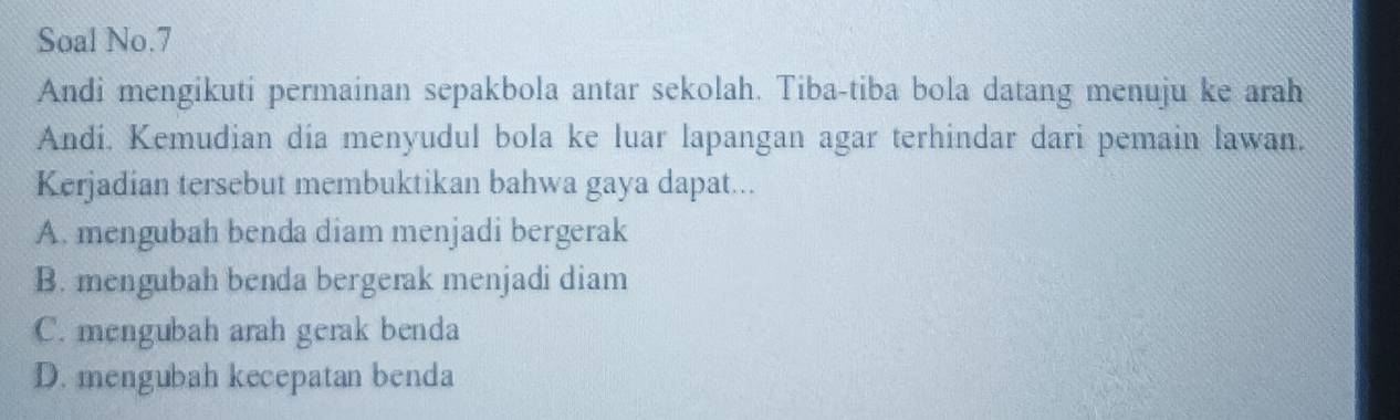 Soal No.7
Andi mengikuti permainan sepakbola antar sekolah. Tiba-tiba bola datang menuju ke arah
Andi. Kemudian dia menyudul bola ke luar lapangan agar terhindar dari pemain lawan.
Kerjadian tersebut membuktikan bahwa gaya dapat...
A. mengubah benda diam menjadi bergerak
B. mengubah benda bergerak menjadi diam
C. mengubah arah gerak benda
D. mengubah kecepatan benda