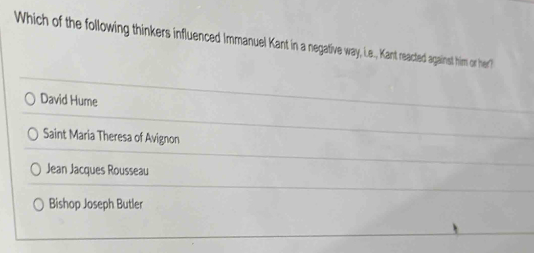 Which of the following thinkers influenced Immanuel Kant in a negative way, i.e., Kant reacted against him or her?
David Hume
Saint Maria Theresa of Avignon
Jean Jacques Rousseau
Bishop Joseph Butler