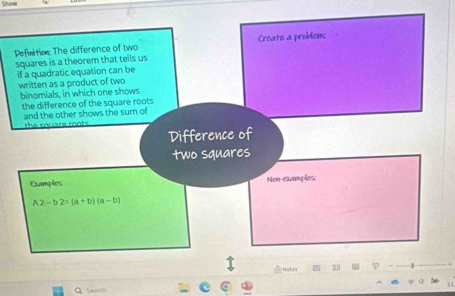 Show 
Dofinition: The difference of two Create a problem: 
squares is a theorem that tells us 
if a quadratic equation can be 
written as a product of two 
binomials, in which one shows 
the difference of the square roots 
and the other shows the sum of 
the square roots 
Difference of 
two squares 
Examples: Non-examples:
A2-b2=(a+b)(a-b)
Notes 
11 
Q Search