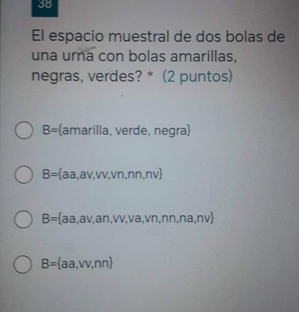 El espacio muestral de dos bolas de
una urna con bolas amarillas,
negras, verdes? * (2 puntos)
B= amarilla, verde, negra
B= aa,av,w,vn,nn,nv
B= aa,av,an,vv,va,vn,nn,na,nv
B= aa,vv,nn