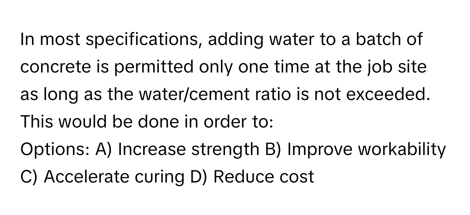 In most specifications, adding water to a batch of concrete is permitted only one time at the job site as long as the water/cement ratio is not exceeded. This would be done in order to:

Options: A) Increase strength B) Improve workability C) Accelerate curing D) Reduce cost