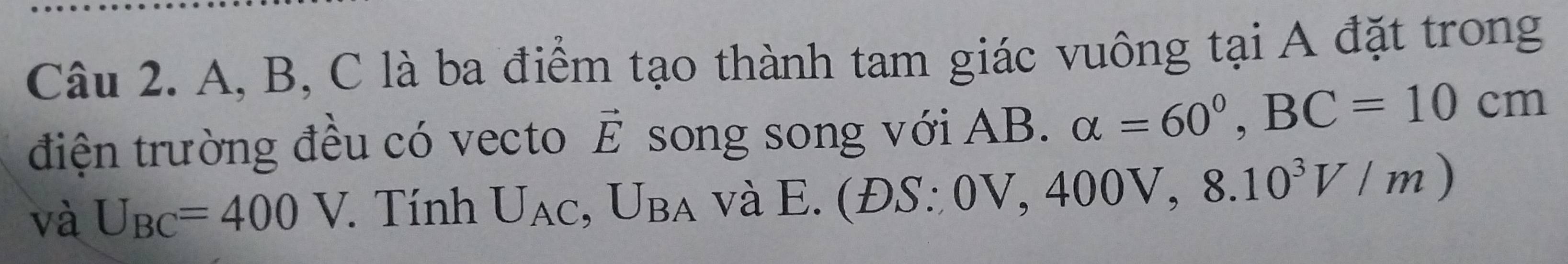 A, B, C là ba điểm tạo thành tam giác vuông tại A đặt trong 
điện trường đều có vecto vector E song song với AB. alpha =60°, BC=10cm
và U_BC=400V. Tính U_AC, U_BA và E .(DS:0V, 400V, 8.10^3V/m)