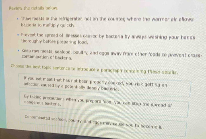 Review the details below.
Thaw meats in the refrigerator; not on the counter, where the warmer air allows
bacteria to multiply quickly.
Prevent the spread of illnesses caused by bacteria by always washing your hands
thoroughly before preparing food.
Keep raw meats, seafood, poultry, and eggs away from other foods to prevent cross-
contamination of bacteria.
Choose the best topic sentence to introduce a paragraph containing these details.
If you eat meat that has not been properly cooked, you risk getting an
infection caused by a potentially deadly bacteria.
By taking precautions when you prepare food, you can stop the spread of
dangerous bacteria.
Contaminated seafood, poultry, and eggs may cause you to become ill.