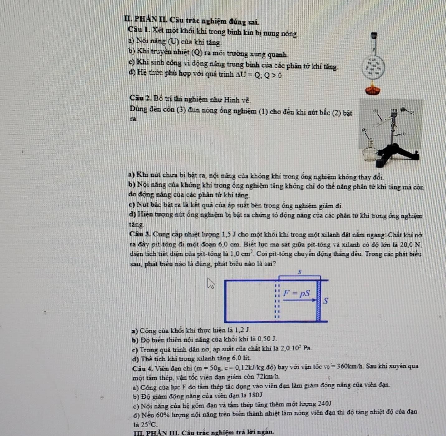 PHẢN II. Câu trắc nghiệm đúng sai.
Câu 1. Xét một khổi khí trong bình kín bị nung nóng.
a) Nội năng (U) của khi tăng.
b) Khí truyền nhiệt (Q) ra môi trường xung quanh.
c) Khí sinh công vì động năng trung bình của các phân tử khí tăng
d) Hệ thức phù hợp với quả trình △ U=Q;Q>0.
Câu 2. Bổ trí thí nghiệm như Hình về.
Dùng đèn cổn (3) đun nóng ổng nghiệm (1) cho đến khí nút bắc (2) bật
ra
a) Khi nút chưa bị bật ra, nội năng của không khí trong ổng nghiệm không thay đổi.
b) Nội năng của không khỉ trong ổng nghiệm tăng không chỉ do thể năng phân tử khí tăng mà còn
do động năng của các phân tử khí tăng.
c) Nút bắc bật ra là kết quả của áp suất bên trong ổng nghiệm giám đi
d) Hiện tượng nút ổng nghiệm bị bật ra chứng tỏ động năng của các phân tử khí trong ổng nghiệm
tăng
Cầu 3. Cung cấp nhiệt lượng 1,5 J cho một khổi khí trong một xilanh đặt năm ngang:Chất khí nở
ra đầy pít-tông đi một đoạn 6,0 cm. Biết lực ma sát giữa pít-tông và xilanh có độ lớn là 20,0 N,
diện tích tiết diện của pít-tông là 1,0cm^2. Coi pit-tông chuyển động thẳng đều. Trong các phát biểu
sau, phát biểu nào là đúng, phát biểu nào là sai?
a) Công của khổi khí thực hiện là 1,2 J.
b) Độ biển thiên nội năng của khổi khí là 0,50 J.
c) Trong quá trình dẫn nở, áp suất của chất khí là 2,0.10^5Pa.
d) Thể tích khí trong xilanh tăng 6,0 lít.
Câu 4. Viên đạn chỉ (m=50g,c=0,12kJ/kg.dhat o) ộ) bay với vận tổc v_0=360km/h. Sau khi xuyên qua
một tấm thép, vận tốc viên đạn giảm còn 72km/h.
a) Công của lực F đo tấm thép tác dụng vào viên đạn làm giám động năng của viên đạn
b) Độ giám động năng của viên đạn là 180J
c) Nội năng của hệ gồm đạn và tầm thép tăng thêm một lượng 240J
d) Nếu 60% hượng nội năng trên biển thành nhiệt làm nóng viên đạn thi độ tăng nhiệt độ của đạn
là 25^0C.
III PHẢN III. Câu trắc nghiệm trã lời ngắn.