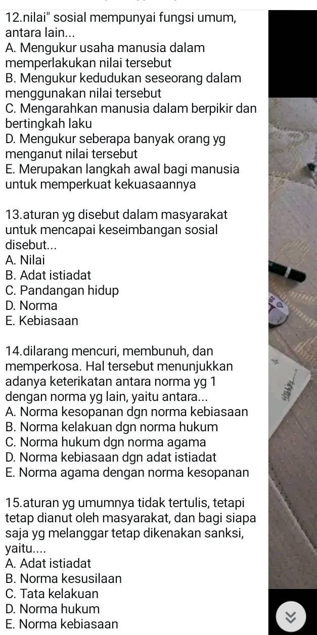 nilai' sosial mempunyai fungsi umum,
antara lain...
A. Mengukur usaha manusia dalam
memperlakukan nilai tersebut
B. Mengukur kedudukan seseorang dalam
menggunakan nilai tersebut
C. Mengarahkan manusia dalam berpikir dan
bertingkah laku
D. Mengukur seberapa banyak orang yg
menganut nilai tersebut
E. Merupakan langkah awal bagi manusia
untuk memperkuat kekuasaannya
13.aturan yg disebut dalam masyarakat
untuk mencapai keseimbangan sosial
disebut...
A. Nilai
B. Adat istiadat
C. Pandangan hidup
D. Norma
E. Kebiasaan
14.dilarang mencuri, membunuh, dan
memperkosa. Hal tersebut menunjukkan
adanya keterikatan antara norma yg 1
dengan norma yg lain, yaitu antara...
A. Norma kesopanan dgn norma kebiasaan
B. Norma kelakuan dgn norma hukum
C. Norma hukum dgn norma agama
D. Norma kebiasaan dgn adat istiadat
E. Norma agama dengan norma kesopanan
15.aturan yg umumnya tidak tertulis, tetapi
tetap dianut oleh masyarakat, dan bagi siapa
saja yg melanggar tetap dikenakan sanksi,
yaitu....
A. Adat istiadat
B. Norma kesusilaan
C. Tata kelakuan
D. Norma hukum
E. Norma kebiasaan