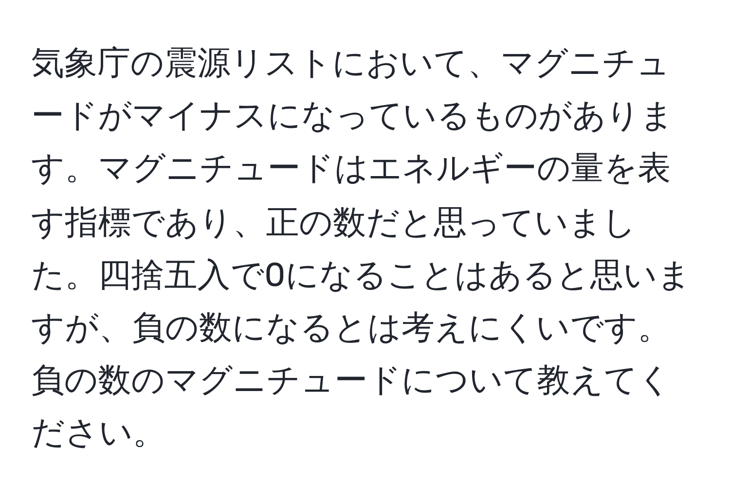 気象庁の震源リストにおいて、マグニチュードがマイナスになっているものがあります。マグニチュードはエネルギーの量を表す指標であり、正の数だと思っていました。四捨五入で0になることはあると思いますが、負の数になるとは考えにくいです。負の数のマグニチュードについて教えてください。