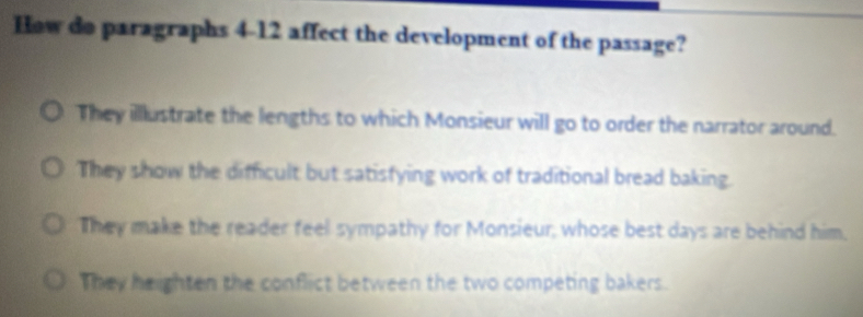 How do paragraphs 4-12 affect the development of the passage?
They illlustrate the lengths to which Monsieur will go to order the narrator around.
They show the difficult but satisfying work of traditional bread baking.
They make the reader feel sympathy for Monsieur, whose best days are behind him,
They heighten the conflict between the two competing bakers.