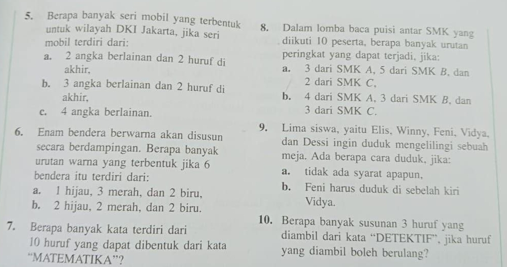 Berapa banyak seri mobil yang terbentuk 8. Dalam lomba baca puisi antar SMK yang
untuk wilayah DKI Jakarta, jika seri
mobil terdiri dari: diikuti 10 peserta, berapa banyak urutan
peringkat yang dapat terjadi, jika:
a. 2 angka berlainan dan 2 huruf di
akhir, a. 3 dari SMK A, 5 dari SMK B. dan
2 dari SMK C,
b. 3 angka berlainan dan 2 huruf di
akhir, b. 4 dari SMK A, 3 dari SMK B, dan
c. 4 angka berlainan.
3 dari SMK C.
6. Enam bendera berwarna akan disusun 9. Lima siswa, yaitu Elis, Winny, Feni, Vidya,
dan Dessi ingin duduk mengelilingi sebuah
secara berdampingan. Berapa banyak meja. Ada berapa cara duduk, jika:
urutan warna yang terbentuk jika 6 a. tidak ada syarat apapun,
bendera itu terdiri dari: b. Feni harus duduk di sebelah kiri
a. 1 hijau, 3 merah, dan 2 biru, Vidya.
b. 2 hijau, 2 merah, dan 2 biru.
10. Berapa banyak susunan 3 huruf yang
7. Berapa banyak kata terdiri dari diambil dari kata “DETEKTIF”, jika huruf
10 huruf yang dapat dibentuk dari kata yang diambil boleh berulang?
“MATEMATIKA”?