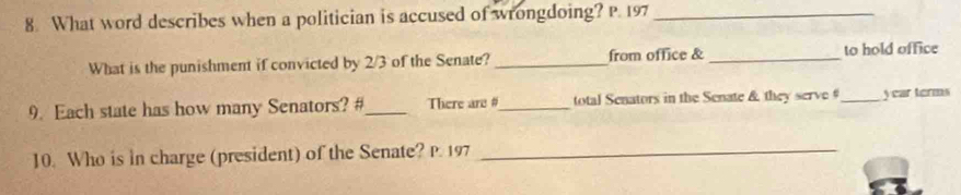 What word describes when a politician is accused of wrongdoing? P. 197_ 
What is the punishment if convicted by 2/3 of the Senate? _from office & _to hold office 
9. Each state has how many Senators? #_ There are #_ total Senators in the Senate & they serve #_ year terms 
10. Who is in charge (president) of the Senate? P. 197 _