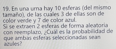 En una urna hay 10 esferas (del mismo 
tamaño), de las cuales 3 de ellas son de 
color verde y 7 de color azul. 
Si se extraen 2 esferas de forma aleatoria 
con reemplazo, ¿Cuál es la probabilidad de 
que ambas esferas seleccionadas sean 
azules?