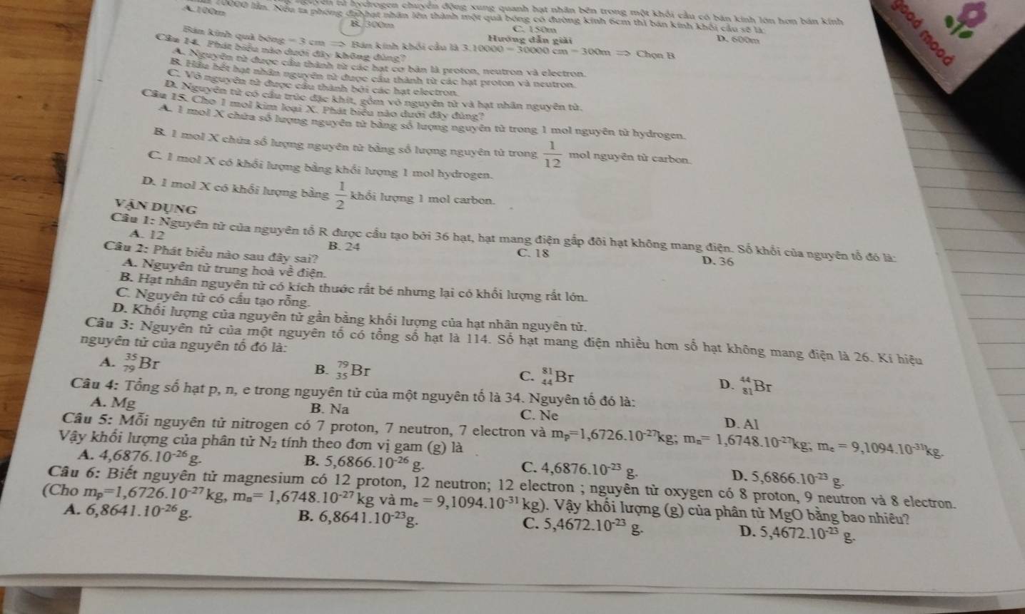 A.100m
guyên tử hydrogen chuyển động xung quanh hạt nhân bên trong một khối cầu có bán kinh lớn hơn bán kính
20000 lần. Nều ta phóng đahhạt nhân lên thành một quả bóng có đường kính 6cm thì bán kính khối cầu sẽ là D. 600m
B. 300m C. 150m
Bán kính quả bóng =3cm= Bán kinh khối câu là 3.1000 000=30000cm=300mRightarrow ChonB Hướng dẫn giải
Câm 14. Phát biểu nào dưới đây không đúng?
a Nguyện từ được cầu thành từ các hạt cơ bản là proton, neutron và electron.
B. Hầu hết hạt nhân nguyên tử được cầu thành từ các hạt proton và neutron
C. Vô nguyên tử được cầu thành bởi các hạt electron.
D. Nguyên tử có cầu trúc đặc khít, gồm vỏ nguyên tử và hạt nhân nguyên tử.
Cầu 15. Cho 1 mol kim loại X. Phát biểu nào dưới đây đùng?
A. 1 mol X chứa số lượng nguyên tử bằng số lượng nguyên tử trong 1 mol nguyên từ hydrogen.
B. 1 mol X chứa số lượng nguyên từ bằng số lượng nguyên tử trong  1/12  mol nguyên từ carbon.
C. I mol X có khổi lượng bằng khổi lượng 1 mol hydrogen.
D. 1 mol X có khổi lượng bảng  1/2  khổi lượng 1 mol carbon.
Vận dụng
A. 12
Câu 1:N guyên tử của nguyên tổ R được cầu tạo bởi 36 hạt, hạt mang điện gấp đôi hạt không mang điện. Số khổi của nguyên tổ đó là:
B. 24
Câu 2: Phát biểu nào sau đây sai?
C. 18
D. 36
A. Nguyên tử trung hoà về điện.
B. Hạt nhân nguyên tử có kích thuớc rất bé nhưng lại có khối lượng rất lớn.
C. Nguyên tử có cấu tạo rỗng.
D. Khối lượng của nguyên tử gần bằng khối lượng của hạt nhân nguyên tử.
Câu 3: Nguyên tử của một nguyên tố có tổng số hạt là 114. Số hạt mang điện nhiều hơn số hạt không mang điện là 26. Kí hiệu
nguyên tử của nguyên tố đó là:
A. _(79)^(35)Br
B. _(35)^(79)Br
C. _(44)^(81)Br _(81)^(44)Br
D.
Câu 4: Tổng số hạt p, n, e trong nguyên tử của một nguyên tố là 34. Nguyên tố đó là:
A. Mg B. Na C. Ne
D. Al
Câu 5: Mỗi nguyên tử nitrogen có 7 proton, 7 neutron, 7 electron và m_p=1,6726.10^(-27)kg;m_n=1,6748.10^(-27)kg;m_e=9,1094.10^(-31)kg,
Vậy khổi lượng của phân tử N_2 tính theo đơn vị gam (g) là
A. 4,6876.10^(-26)g. B. 5,6866.10^(-26)g. C. 4,6876.10^(-23)g.
D. 5,6866.10^(-23)g.
Câu 6: Biết nguyên tử magnesium có 12 proton, 12 neutron; 12 electron ; nguyên tử oxygen có 8 proton, 9 neutron và 8 electron.
(Cho m_p=1,6726.10^(-27)kg,m_n=1,6748.10^(-27)kg và m_e=9,1094.10^(-31)kg) ). Vậy khối lượng (g) của phân tử MgO bằng bao nhiêu?
A. 6,8641.10^(-26) g.
B. 6,8641.10^(-23)g.
C. 5,4672.10^(-23)g. D. 5,4672.10^(-23)g.